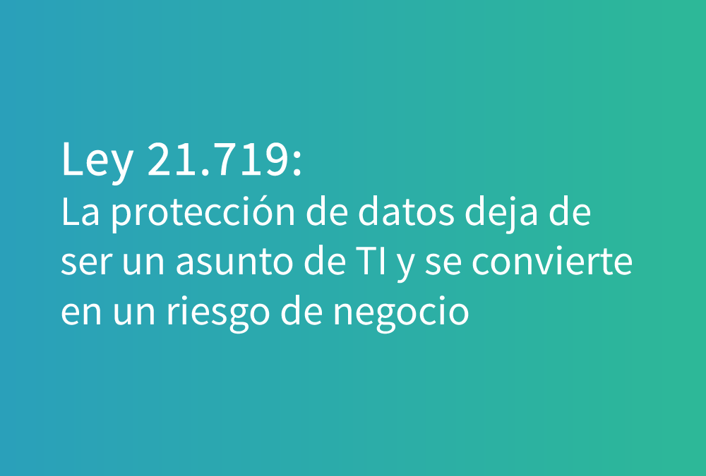 Ley 21.719: la protección de datos deja de ser un asunto de TI y se convierte en un riesgo de negocio